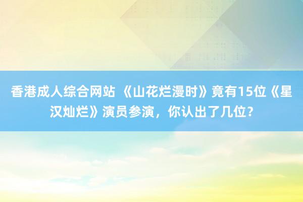 香港成人综合网站 《山花烂漫时》竟有15位《星汉灿烂》演员参演，你认出了几位？