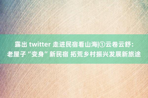 露出 twitter 走进民宿看山海|①云卷云舒：老屋子“变身”新民宿 拓荒乡村振兴发展新旅途