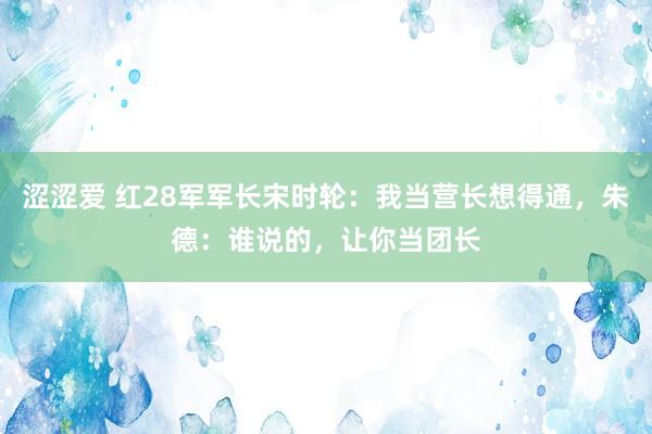 涩涩爱 红28军军长宋时轮：我当营长想得通，朱德：谁说的，让你当团长