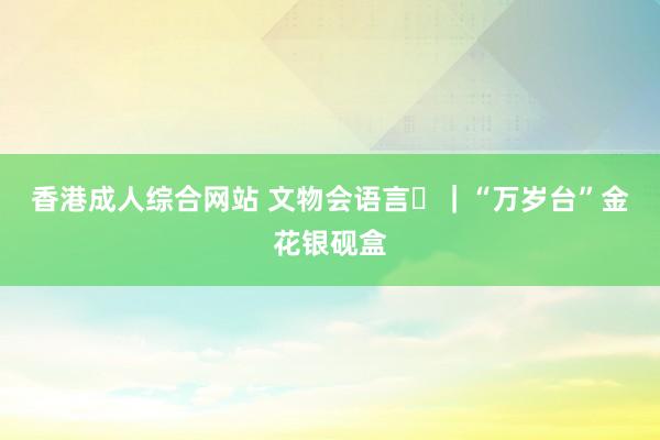 香港成人综合网站 文物会语言㊿｜“万岁台”金花银砚盒