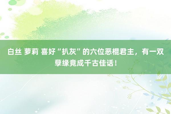 白丝 萝莉 喜好“扒灰”的六位恶棍君主，有一双孽缘竟成千古佳话！