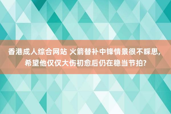 香港成人综合网站 火箭替补中锋情景很不睬思， 希望他仅仅大伤初愈后仍在稳当节拍?