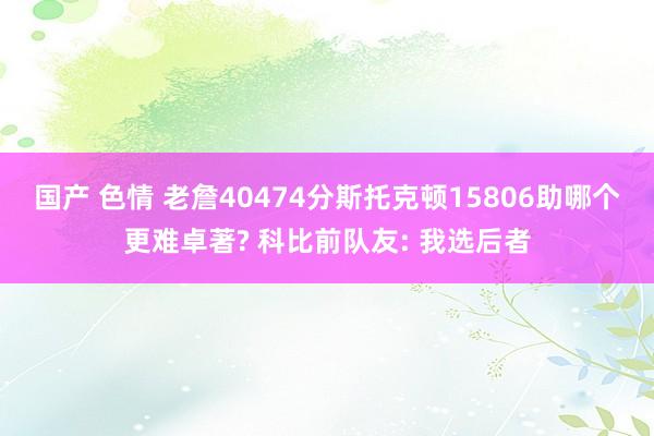 国产 色情 老詹40474分斯托克顿15806助哪个更难卓著? 科比前队友: 我选后者