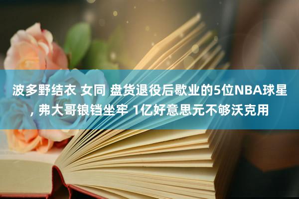 波多野结衣 女同 盘货退役后歇业的5位NBA球星， 弗大哥锒铛坐牢 1亿好意思元不够沃克用