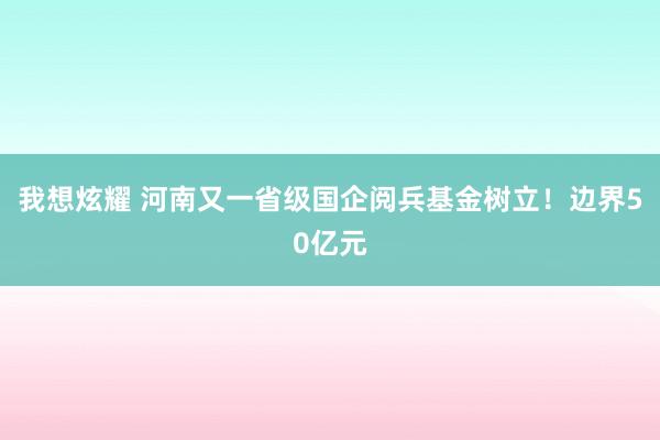 我想炫耀 河南又一省级国企阅兵基金树立！边界50亿元