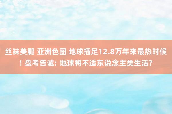 丝袜美腿 亚洲色图 地球插足12.8万年来最热时候! 盘考告诫: 地球将不适东说念主类生活?