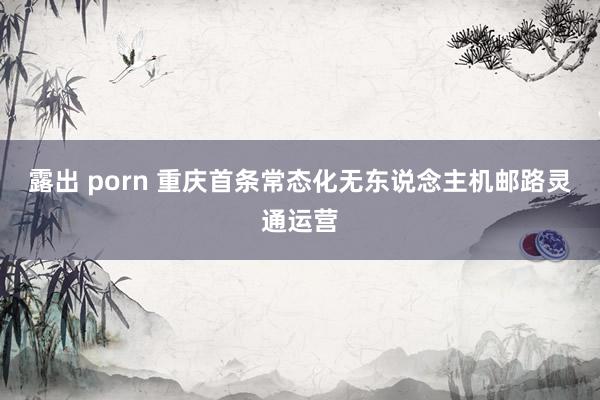 露出 porn 重庆首条常态化无东说念主机邮路灵通运营