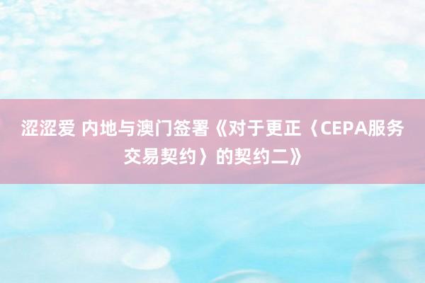 涩涩爱 内地与澳门签署《对于更正〈CEPA服务交易契约〉的契约二》