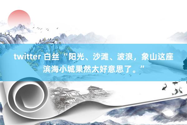 twitter 白丝 “阳光、沙滩、波浪，象山这座滨海小城果然太好意思了。”