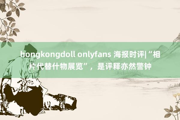 hongkongdoll onlyfans 海报时评|“相片代替什物展览”，是评释亦然警钟