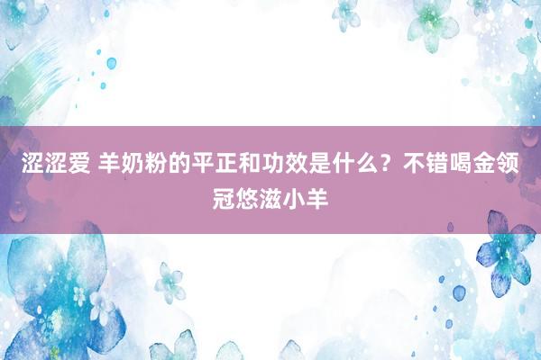 涩涩爱 羊奶粉的平正和功效是什么？不错喝金领冠悠滋小羊