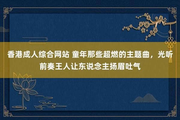 香港成人综合网站 童年那些超燃的主题曲，光听前奏王人让东说念主扬眉吐气