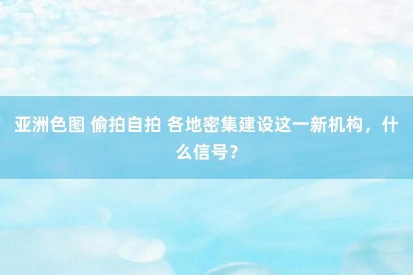 亚洲色图 偷拍自拍 各地密集建设这一新机构，什么信号？