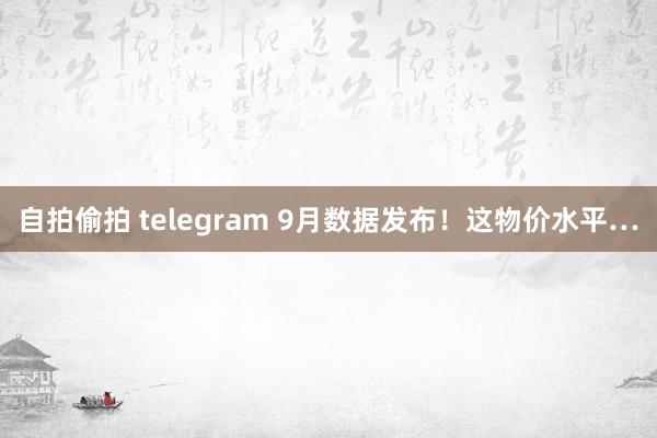 自拍偷拍 telegram 9月数据发布！这物价水平…