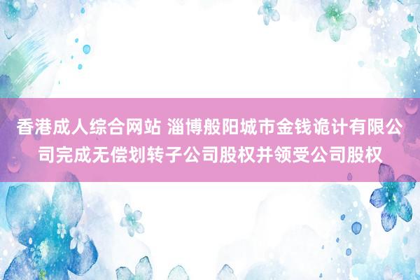 香港成人综合网站 淄博般阳城市金钱诡计有限公司完成无偿划转子公司股权并领受公司股权