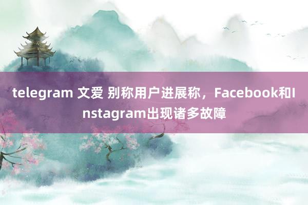 telegram 文爱 别称用户进展称，Facebook和Instagram出现诸多故障