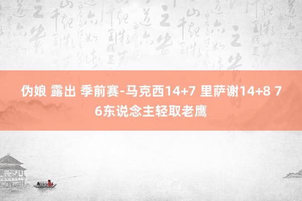 伪娘 露出 季前赛-马克西14+7 里萨谢14+8 76东说念主轻取老鹰