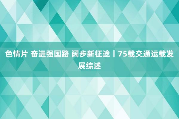 色情片 奋进强国路 阔步新征途丨75载交通运载发展综述