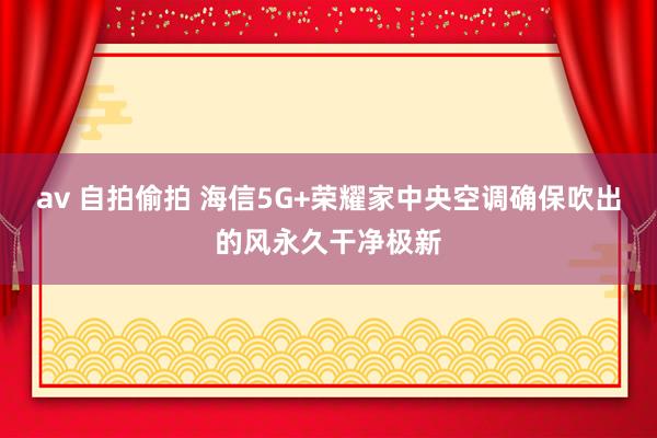 av 自拍偷拍 海信5G+荣耀家中央空调确保吹出的风永久干净极新