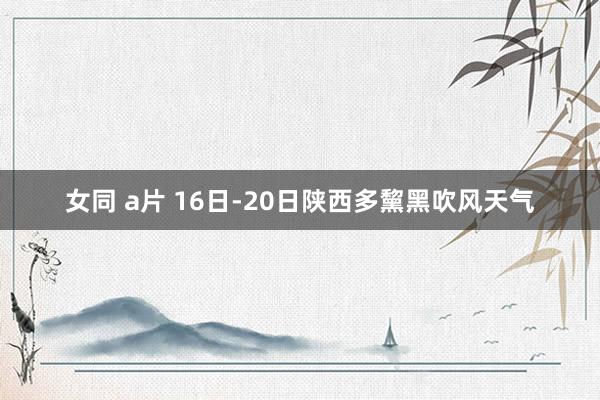 女同 a片 16日-20日陕西多黧黑吹风天气