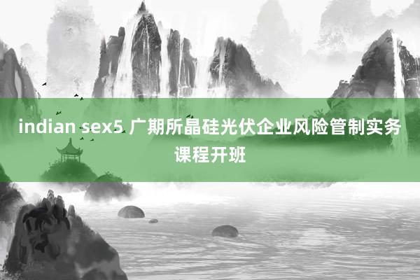 indian sex5 广期所晶硅光伏企业风险管制实务课程开班