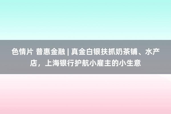 色情片 普惠金融 | 真金白银扶抓奶茶铺、水产店，上海银行护航小雇主的小生意