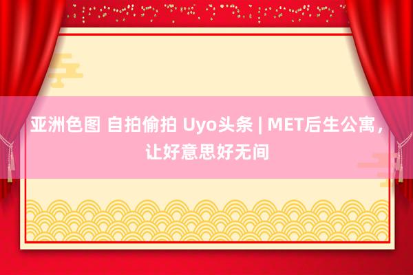 亚洲色图 自拍偷拍 Uyo头条 | MET后生公寓，让好意思好无间