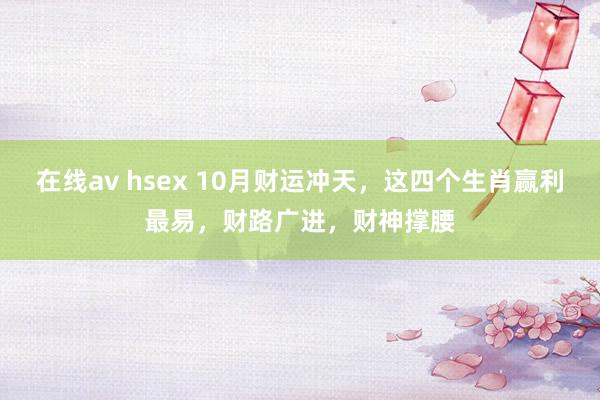 在线av hsex 10月财运冲天，这四个生肖赢利最易，财路广进，财神撑腰