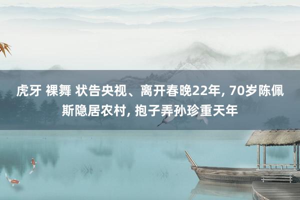 虎牙 裸舞 状告央视、离开春晚22年， 70岁陈佩斯隐居农村， 抱子弄孙珍重天年