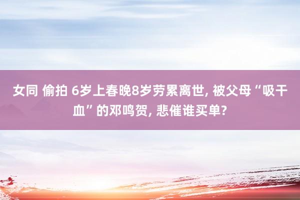 女同 偷拍 6岁上春晚8岁劳累离世， 被父母“吸干血”的邓鸣贺， 悲催谁买单?