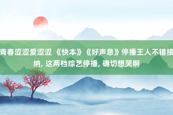 青春涩涩爱涩涩 《快本》《好声息》停播王人不错接纳， 这两档综艺停播， 确切想哭啊