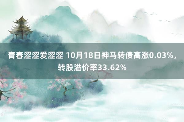 青春涩涩爱涩涩 10月18日神马转债高涨0.03%，转股溢价率33.62%