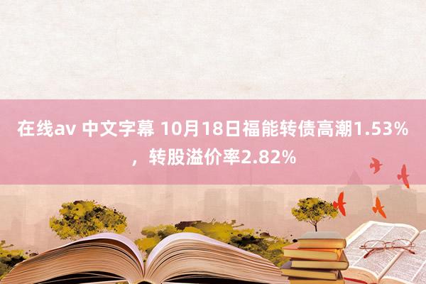 在线av 中文字幕 10月18日福能转债高潮1.53%，转股溢价率2.82%