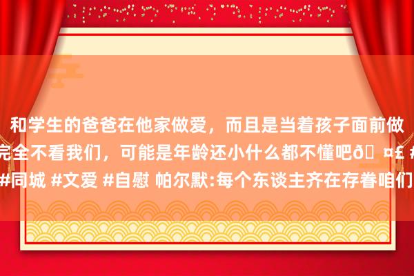 和学生的爸爸在他家做爱，而且是当着孩子面前做爱，太刺激了，孩子完全不看我们，可能是年龄还小什么都不懂吧🤣 #同城 #文爱 #自慰 帕尔默:每个东谈主齐在存眷咱们 但愿能在安菲尔德取胜