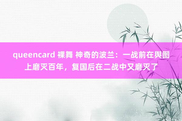 queencard 裸舞 神奇的波兰：一战前在舆图上磨灭百年，复国后在二战中又磨灭了