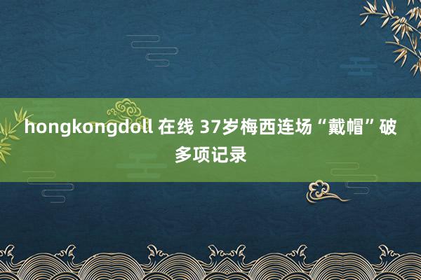 hongkongdoll 在线 37岁梅西连场“戴帽”破多项记录