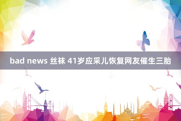 bad news 丝袜 41岁应采儿恢复网友催生三胎