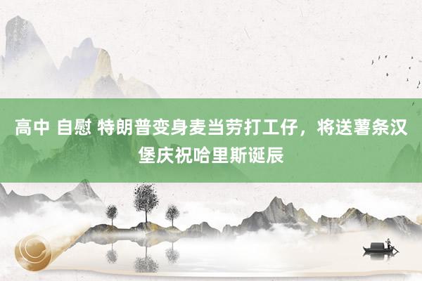 高中 自慰 特朗普变身麦当劳打工仔，将送薯条汉堡庆祝哈里斯诞辰