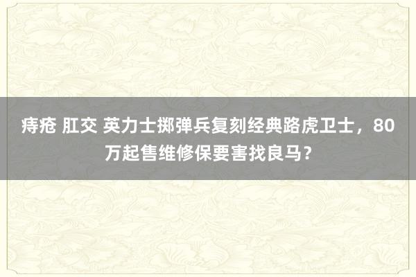 痔疮 肛交 英力士掷弹兵复刻经典路虎卫士，80万起售维修保要害找良马？