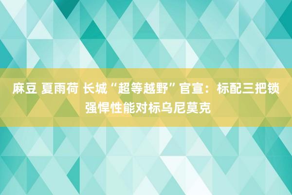 麻豆 夏雨荷 长城“超等越野”官宣：标配三把锁 强悍性能对标乌尼莫克