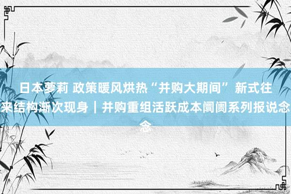 日本萝莉 政策暖风烘热“并购大期间” 新式往来结构渐次现身｜并购重组活跃成本阛阓系列报说念