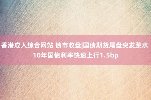 香港成人综合网站 债市收盘|国债期货尾盘突发跳水 10年国债利率快速上行1.5bp