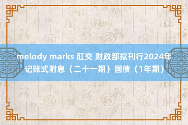 melody marks 肛交 财政部拟刊行2024年记账式附息（二十一期）国债（1年期）