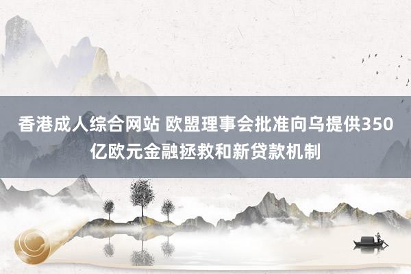 香港成人综合网站 欧盟理事会批准向乌提供350亿欧元金融拯救和新贷款机制