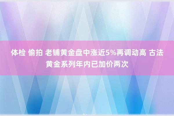 体检 偷拍 老铺黄金盘中涨近5%再调动高 古法黄金系列年内已加价两次