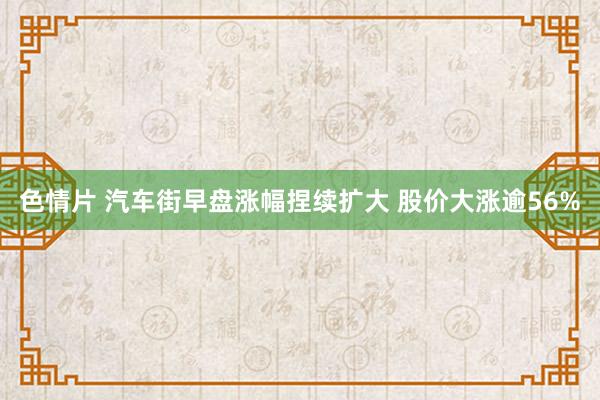 色情片 汽车街早盘涨幅捏续扩大 股价大涨逾56%