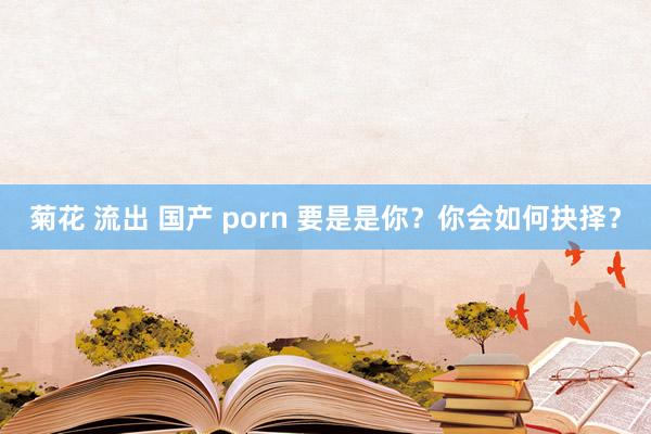 菊花 流出 国产 porn 要是是你？你会如何抉择？