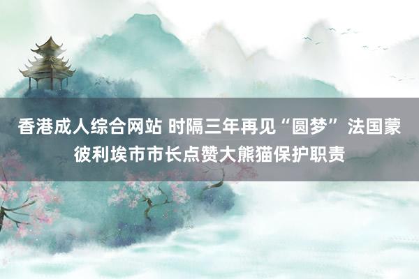 香港成人综合网站 时隔三年再见“圆梦” 法国蒙彼利埃市市长点赞大熊猫保护职责