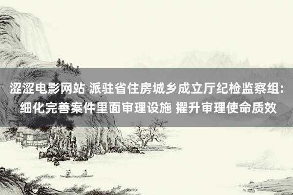 涩涩电影网站 派驻省住房城乡成立厅纪检监察组: 细化完善案件里面审理设施 擢升审理使命质效