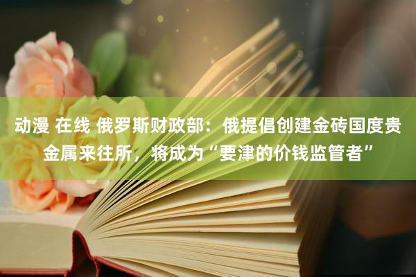 动漫 在线 俄罗斯财政部：俄提倡创建金砖国度贵金属来往所，将成为“要津的价钱监管者”